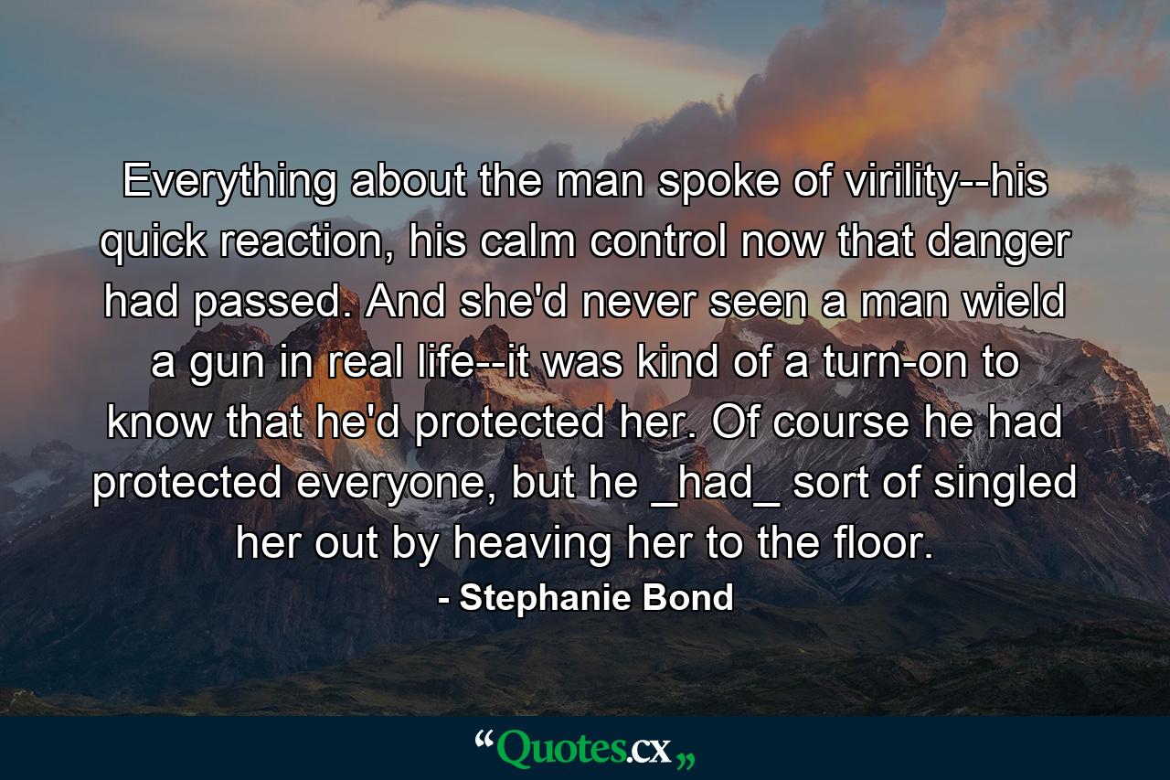 Everything about the man spoke of virility--his quick reaction, his calm control now that danger had passed. And she'd never seen a man wield a gun in real life--it was kind of a turn-on to know that he'd protected her. Of course he had protected everyone, but he _had_ sort of singled her out by heaving her to the floor. - Quote by Stephanie Bond