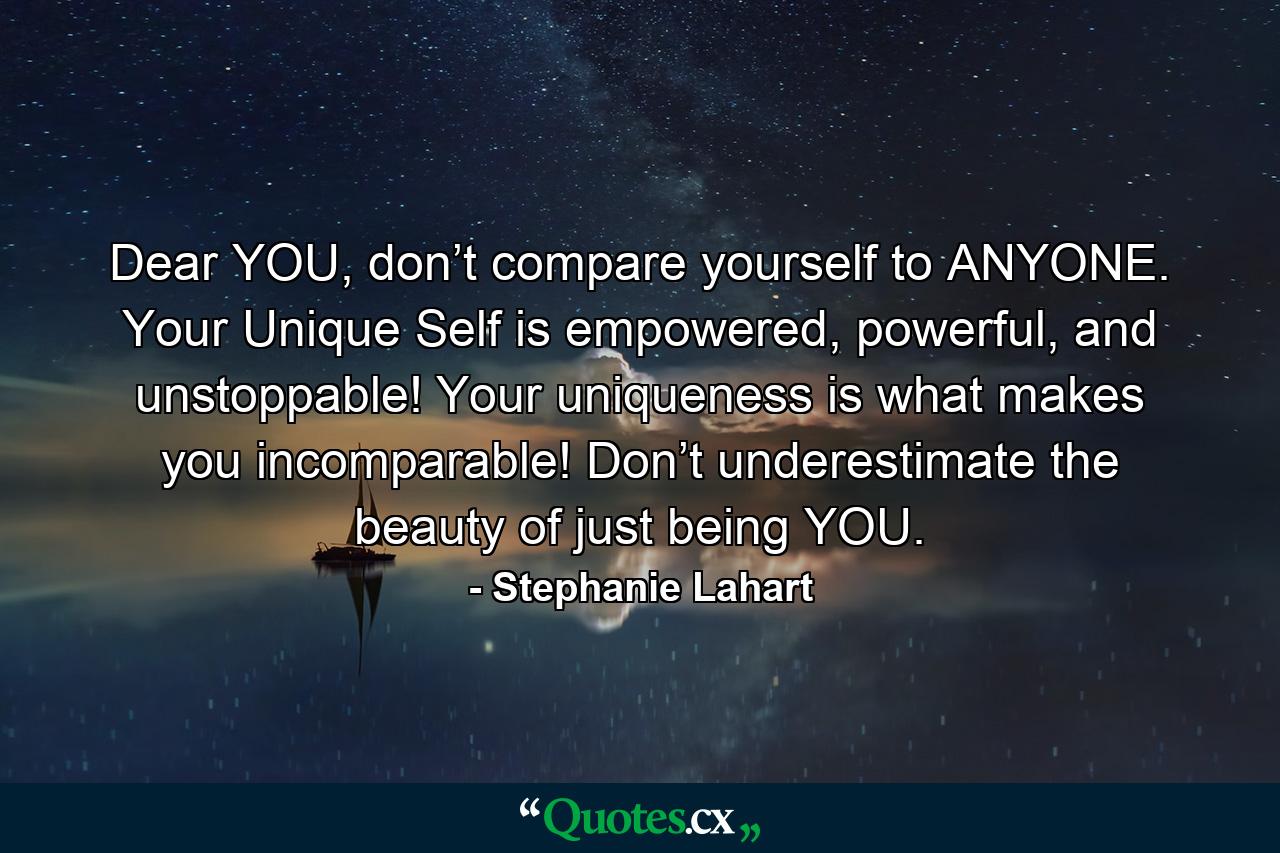 Dear YOU, don’t compare yourself to ANYONE. Your Unique Self is empowered, powerful, and unstoppable! Your uniqueness is what makes you incomparable! Don’t underestimate the beauty of just being YOU. - Quote by Stephanie Lahart