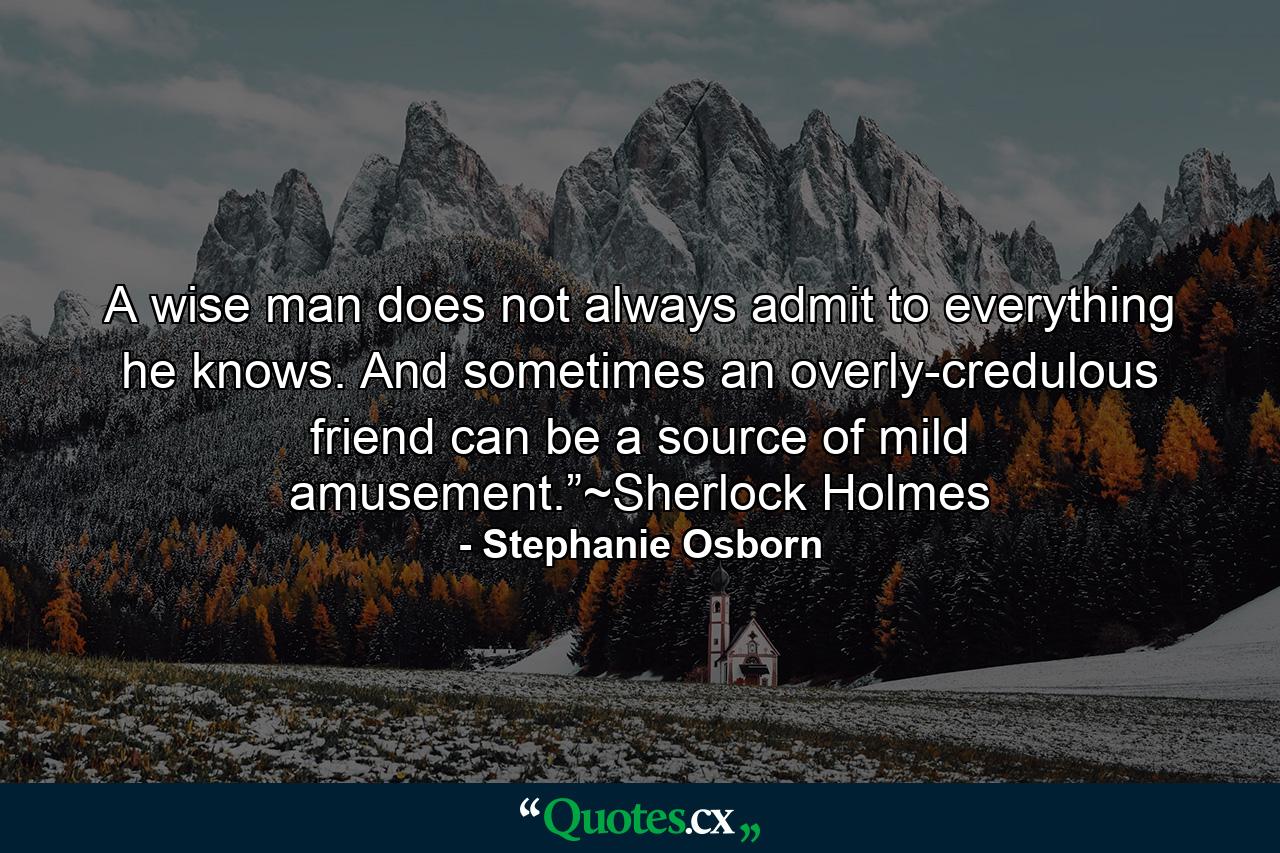 A wise man does not always admit to everything he knows. And sometimes an overly-credulous friend can be a source of mild amusement.”~Sherlock Holmes - Quote by Stephanie Osborn