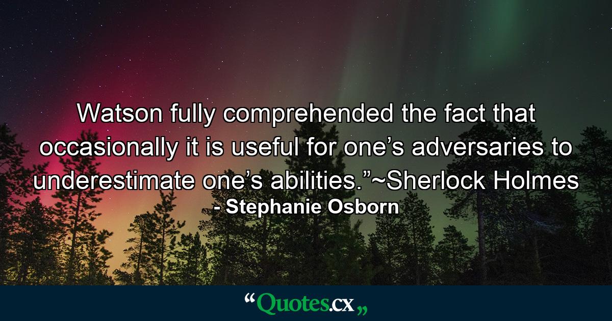 Watson fully comprehended the fact that occasionally it is useful for one’s adversaries to underestimate one’s abilities.”~Sherlock Holmes - Quote by Stephanie Osborn