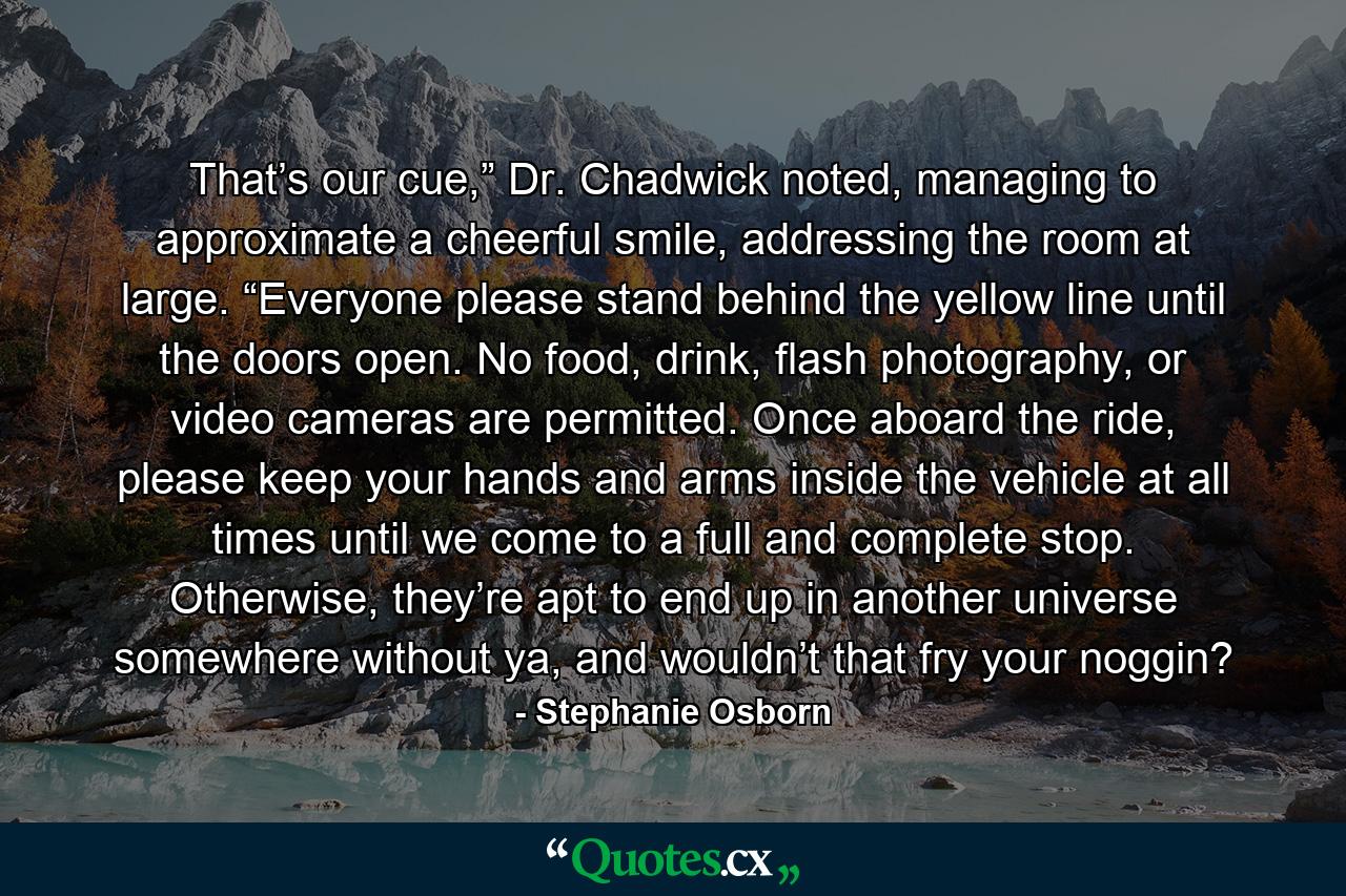 That’s our cue,” Dr. Chadwick noted, managing to approximate a cheerful smile, addressing the room at large. “Everyone please stand behind the yellow line until the doors open. No food, drink, flash photography, or video cameras are permitted. Once aboard the ride, please keep your hands and arms inside the vehicle at all times until we come to a full and complete stop. Otherwise, they’re apt to end up in another universe somewhere without ya, and wouldn’t that fry your noggin? - Quote by Stephanie Osborn