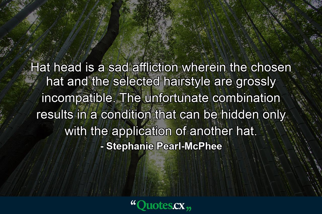 Hat head is a sad affliction wherein the chosen hat and the selected hairstyle are grossly incompatible. The unfortunate combination results in a condition that can be hidden only with the application of another hat. - Quote by Stephanie Pearl-McPhee