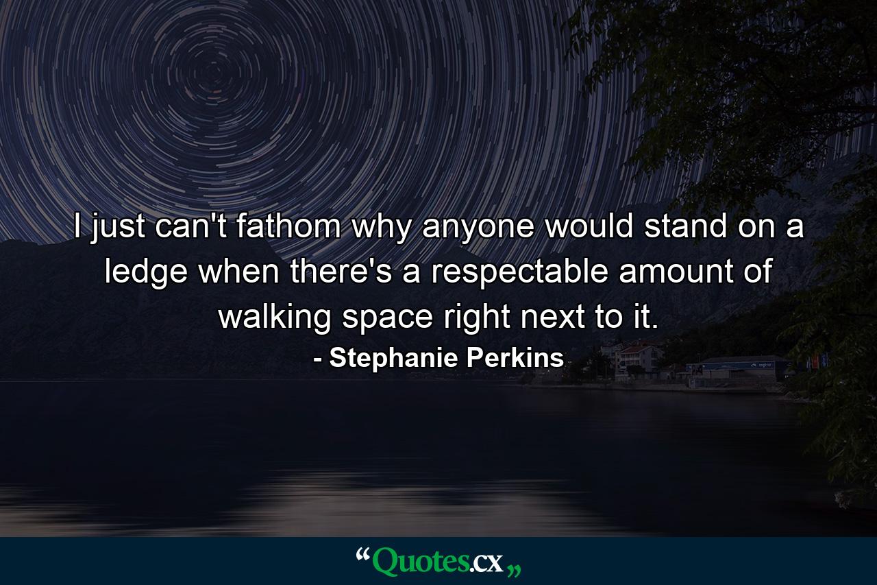 I just can't fathom why anyone would stand on a ledge when there's a respectable amount of walking space right next to it. - Quote by Stephanie Perkins