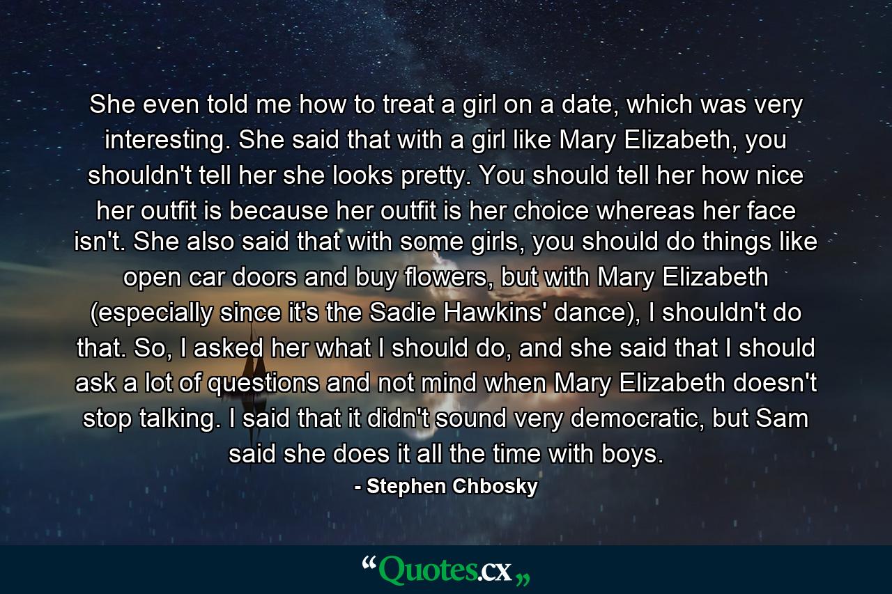 She even told me how to treat a girl on a date, which was very interesting. She said that with a girl like Mary Elizabeth, you shouldn't tell her she looks pretty. You should tell her how nice her outfit is because her outfit is her choice whereas her face isn't. She also said that with some girls, you should do things like open car doors and buy flowers, but with Mary Elizabeth (especially since it's the Sadie Hawkins' dance), I shouldn't do that. So, I asked her what I should do, and she said that I should ask a lot of questions and not mind when Mary Elizabeth doesn't stop talking. I said that it didn't sound very democratic, but Sam said she does it all the time with boys. - Quote by Stephen Chbosky