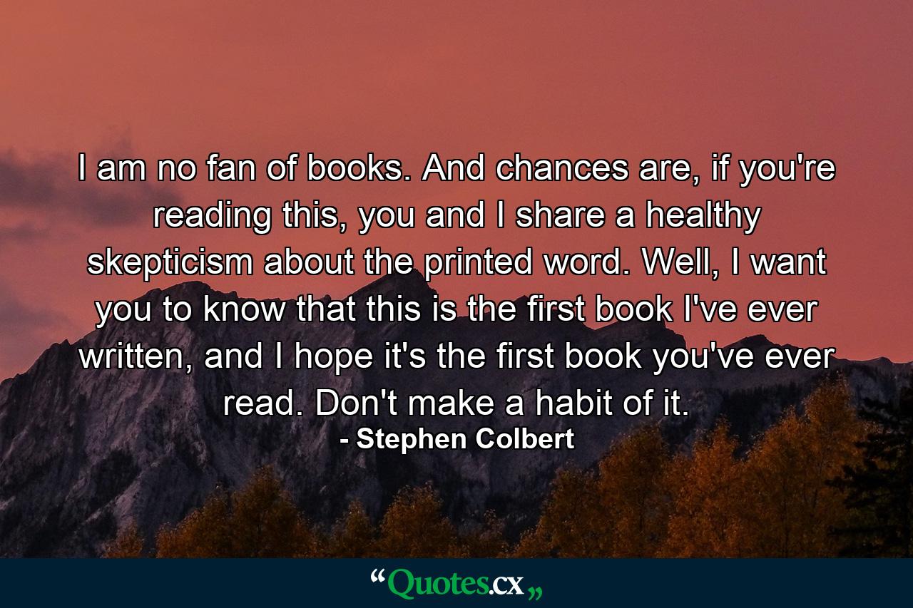 I am no fan of books. And chances are, if you're reading this, you and I share a healthy skepticism about the printed word. Well, I want you to know that this is the first book I've ever written, and I hope it's the first book you've ever read. Don't make a habit of it. - Quote by Stephen Colbert