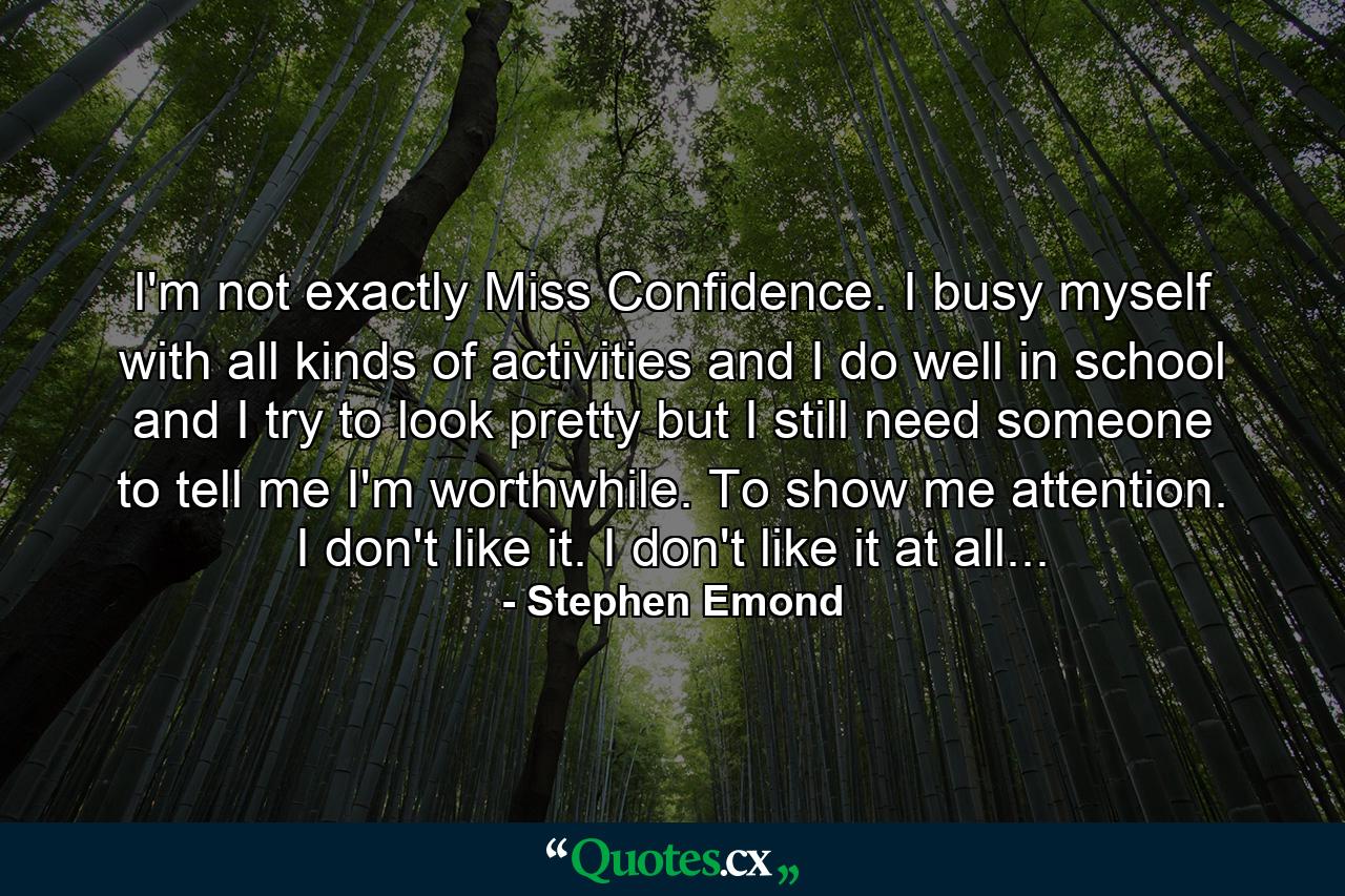 I'm not exactly Miss Confidence. I busy myself with all kinds of activities and I do well in school and I try to look pretty but I still need someone to tell me I'm worthwhile. To show me attention. I don't like it. I don't like it at all... - Quote by Stephen Emond