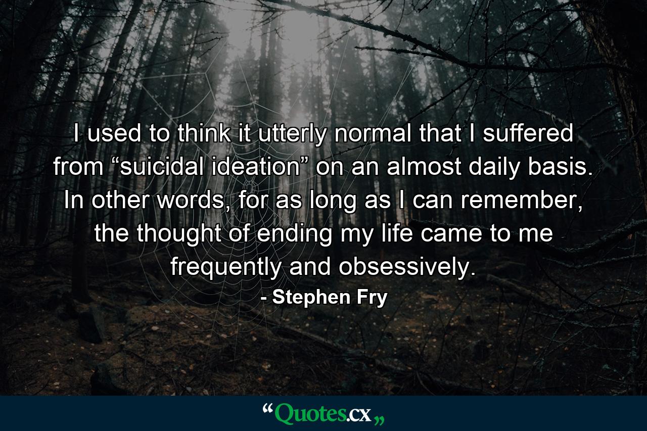 I used to think it utterly normal that I suffered from “suicidal ideation” on an almost daily basis. In other words, for as long as I can remember, the thought of ending my life came to me frequently and obsessively. - Quote by Stephen Fry