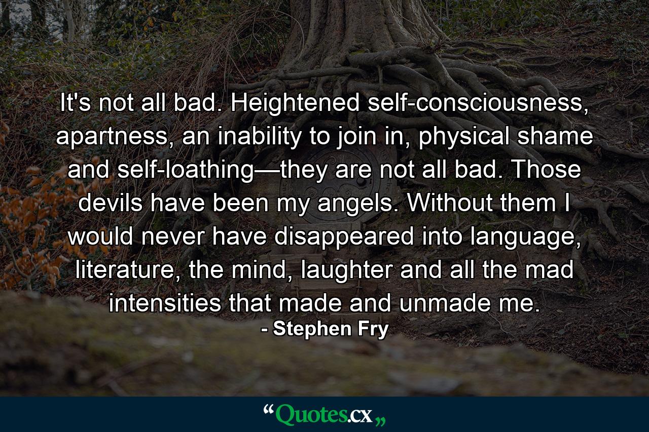 It's not all bad. Heightened self-consciousness, apartness, an inability to join in, physical shame and self-loathing—they are not all bad. Those devils have been my angels. Without them I would never have disappeared into language, literature, the mind, laughter and all the mad intensities that made and unmade me. - Quote by Stephen Fry