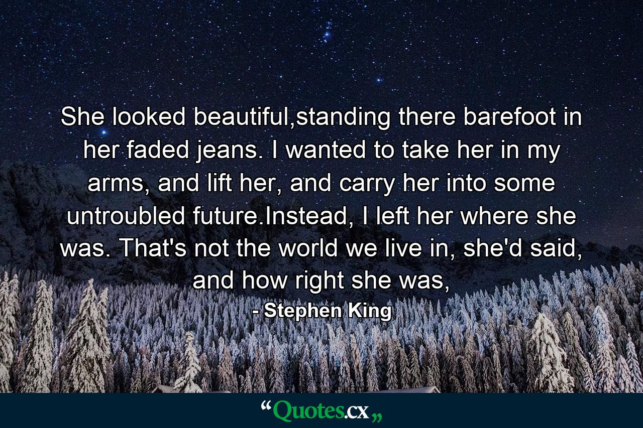 She looked beautiful,standing there barefoot in her faded jeans. I wanted to take her in my arms, and lift her, and carry her into some untroubled future.Instead, I left her where she was. That's not the world we live in, she'd said, and how right she was, - Quote by Stephen King