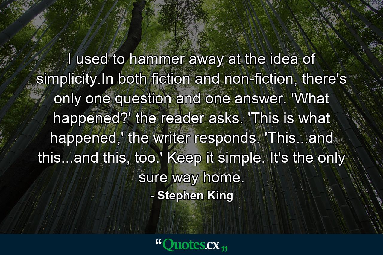 I used to hammer away at the idea of simplicity.In both fiction and non-fiction, there's only one question and one answer. 'What happened?' the reader asks. 'This is what happened,' the writer responds. 'This...and this...and this, too.' Keep it simple. It's the only sure way home. - Quote by Stephen King