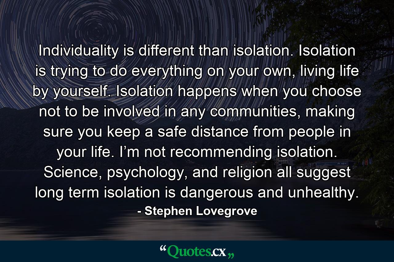 Individuality is different than isolation. Isolation is trying to do everything on your own, living life by yourself. Isolation happens when you choose not to be involved in any communities, making sure you keep a safe distance from people in your life. I’m not recommending isolation. Science, psychology, and religion all suggest long term isolation is dangerous and unhealthy. - Quote by Stephen Lovegrove