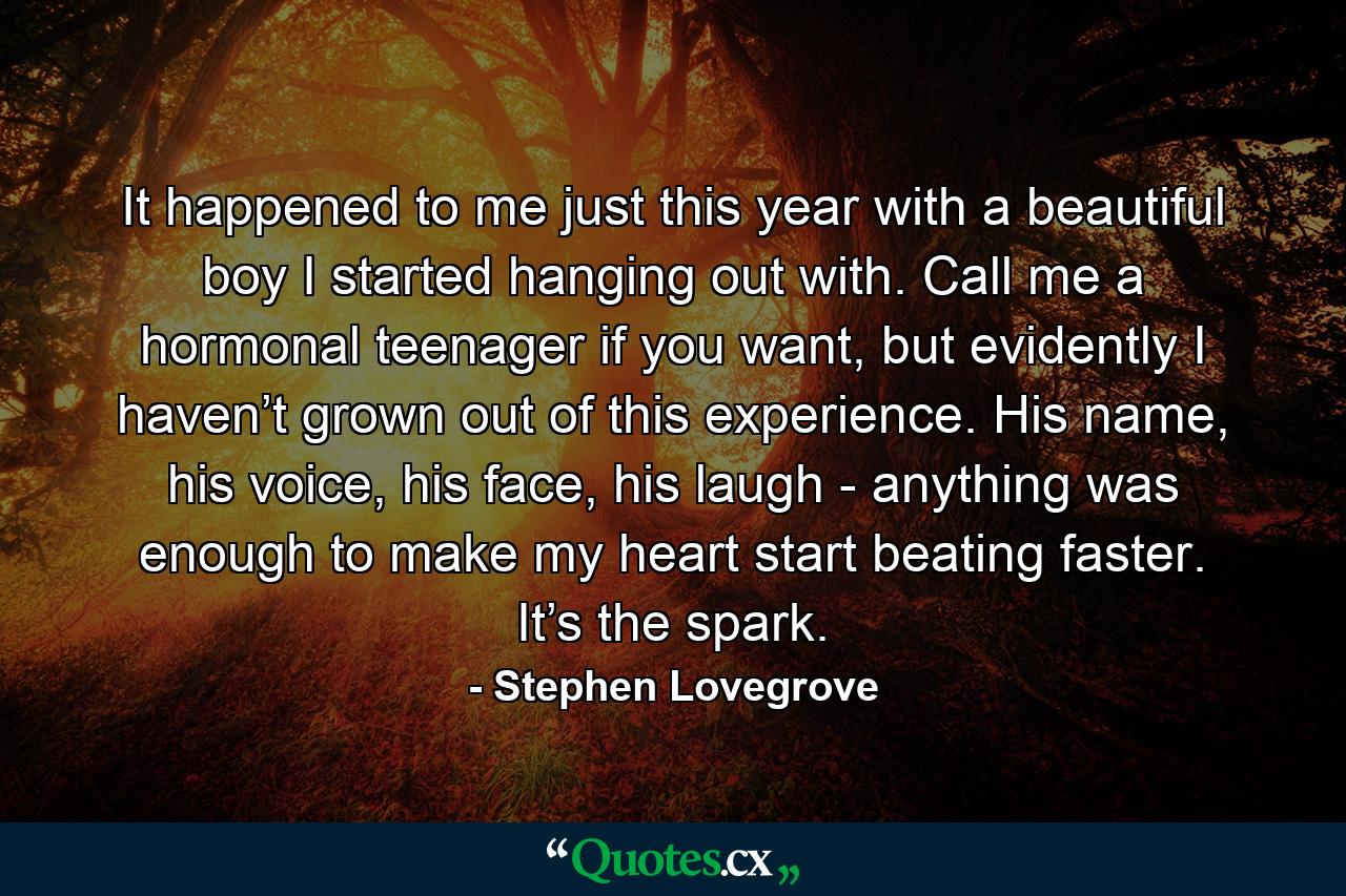 It happened to me just this year with a beautiful boy I started hanging out with. Call me a hormonal teenager if you want, but evidently I haven’t grown out of this experience. His name, his voice, his face, his laugh - anything was enough to make my heart start beating faster. It’s the spark. - Quote by Stephen Lovegrove