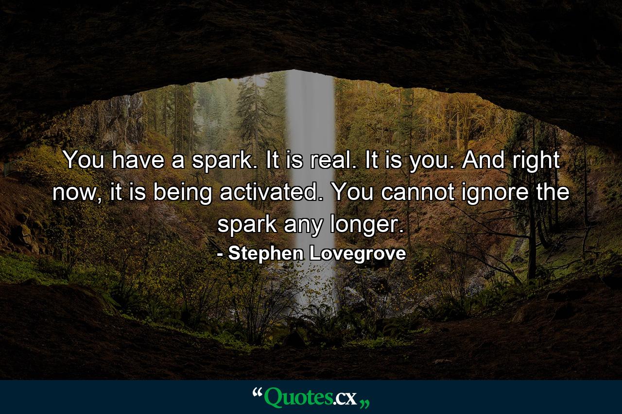 You have a spark. It is real. It is you. And right now, it is being activated. You cannot ignore the spark any longer. - Quote by Stephen Lovegrove