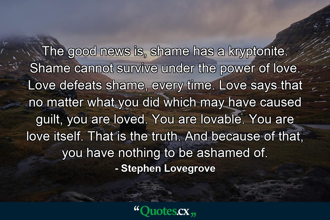 The good news is, shame has a kryptonite. Shame cannot survive under the power of love. Love defeats shame, every time. Love says that no matter what you did which may have caused guilt, you are loved. You are lovable. You are love itself. That is the truth. And because of that, you have nothing to be ashamed of. - Quote by Stephen Lovegrove