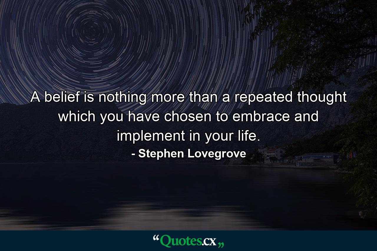 A belief is nothing more than a repeated thought which you have chosen to embrace and implement in your life. - Quote by Stephen Lovegrove