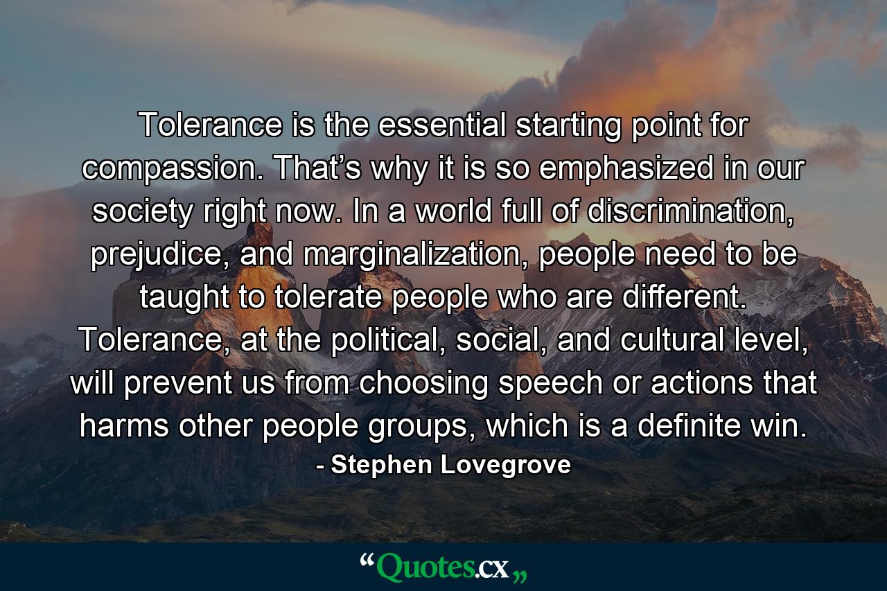 Tolerance is the essential starting point for compassion. That’s why it is so emphasized in our society right now. In a world full of discrimination, prejudice, and marginalization, people need to be taught to tolerate people who are different. Tolerance, at the political, social, and cultural level, will prevent us from choosing speech or actions that harms other people groups, which is a definite win. - Quote by Stephen Lovegrove