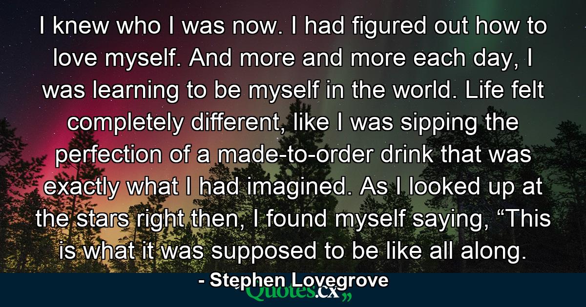 I knew who I was now. I had figured out how to love myself. And more and more each day, I was learning to be myself in the world. Life felt completely different, like I was sipping the perfection of a made-to-order drink that was exactly what I had imagined. As I looked up at the stars right then, I found myself saying, “This is what it was supposed to be like all along. - Quote by Stephen Lovegrove