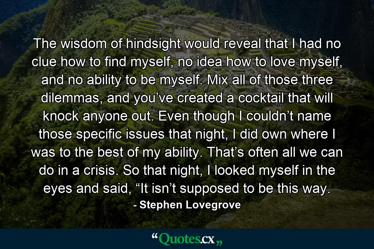 The wisdom of hindsight would reveal that I had no clue how to find myself, no idea how to love myself, and no ability to be myself. Mix all of those three dilemmas, and you’ve created a cocktail that will knock anyone out. Even though I couldn’t name those specific issues that night, I did own where I was to the best of my ability. That’s often all we can do in a crisis. So that night, I looked myself in the eyes and said, “It isn’t supposed to be this way. - Quote by Stephen Lovegrove