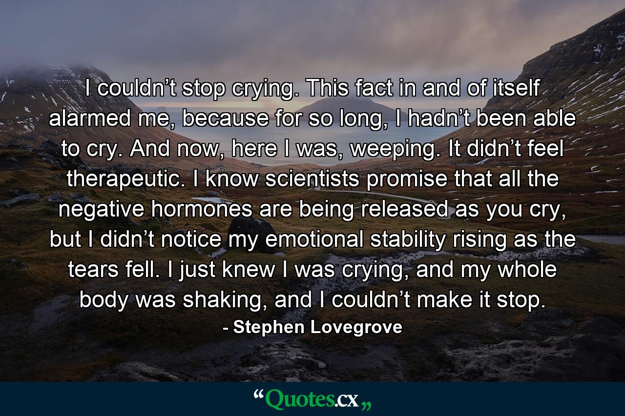 I couldn’t stop crying. This fact in and of itself alarmed me, because for so long, I hadn’t been able to cry. And now, here I was, weeping. It didn’t feel therapeutic. I know scientists promise that all the negative hormones are being released as you cry, but I didn’t notice my emotional stability rising as the tears fell. I just knew I was crying, and my whole body was shaking, and I couldn’t make it stop. - Quote by Stephen Lovegrove