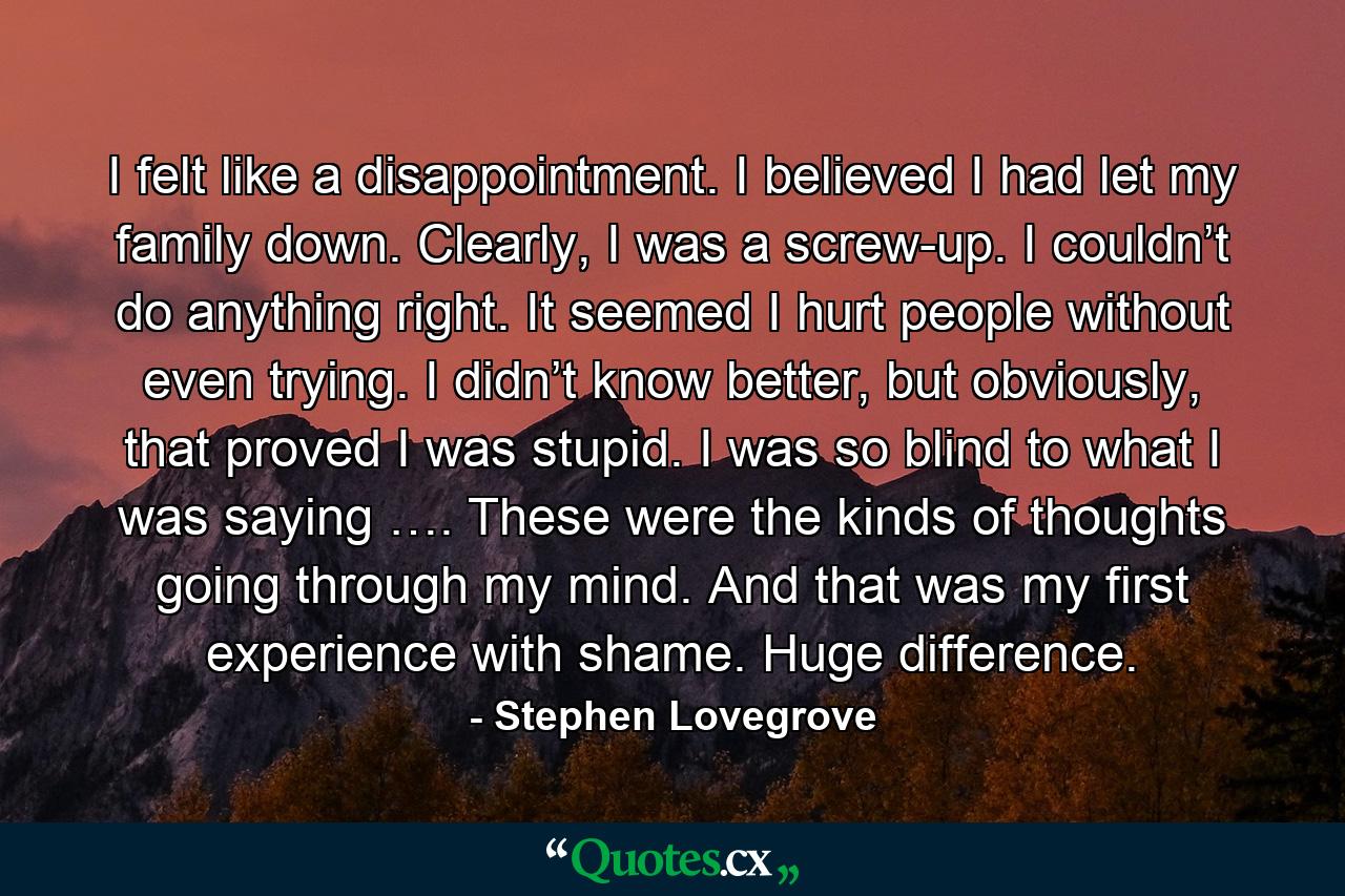 I felt like a disappointment. I believed I had let my family down. Clearly, I was a screw-up. I couldn’t do anything right. It seemed I hurt people without even trying. I didn’t know better, but obviously, that proved I was stupid. I was so blind to what I was saying …. These were the kinds of thoughts going through my mind. And that was my first experience with shame. Huge difference. - Quote by Stephen Lovegrove