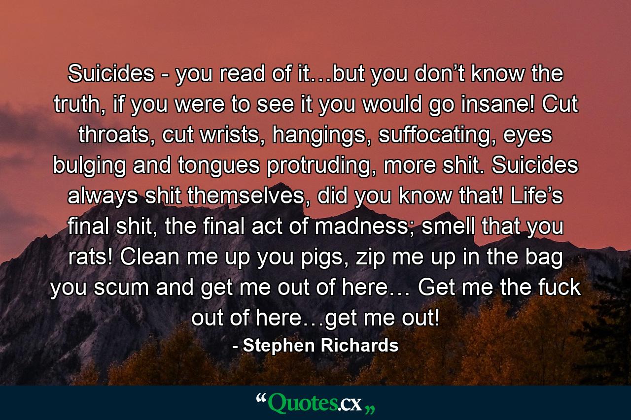 Suicides - you read of it…but you don’t know the truth, if you were to see it you would go insane! Cut throats, cut wrists, hangings, suffocating, eyes bulging and tongues protruding, more shit. Suicides always shit themselves, did you know that! Life’s final shit, the final act of madness; smell that you rats! Clean me up you pigs, zip me up in the bag you scum and get me out of here… Get me the fuck out of here…get me out! - Quote by Stephen Richards