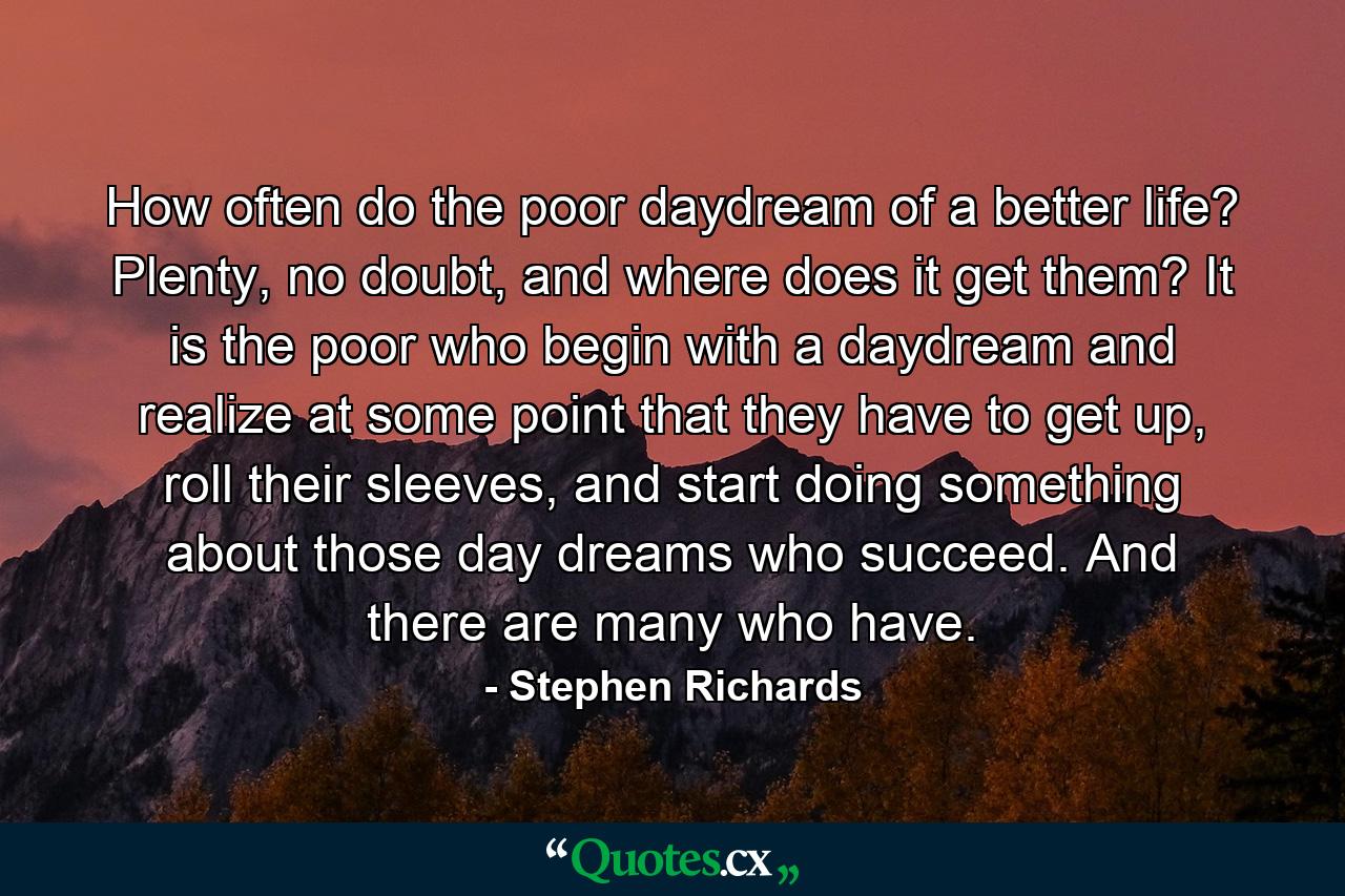 How often do the poor daydream of a better life? Plenty, no doubt, and where does it get them? It is the poor who begin with a daydream and realize at some point that they have to get up, roll their sleeves, and start doing something about those day dreams who succeed. And there are many who have. - Quote by Stephen Richards