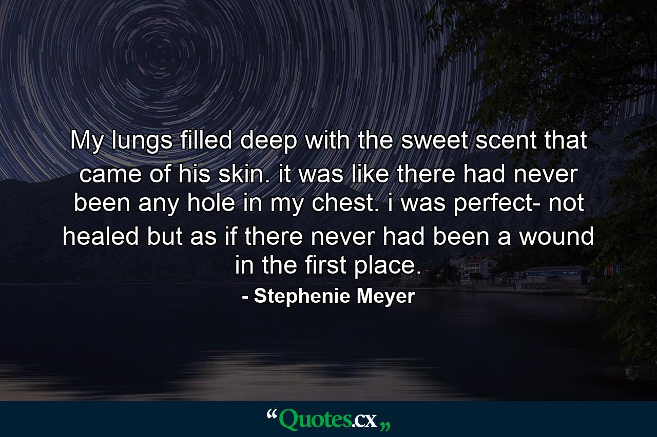 My lungs filled deep with the sweet scent that came of his skin. it was like there had never been any hole in my chest. i was perfect- not healed but as if there never had been a wound in the first place. - Quote by Stephenie Meyer