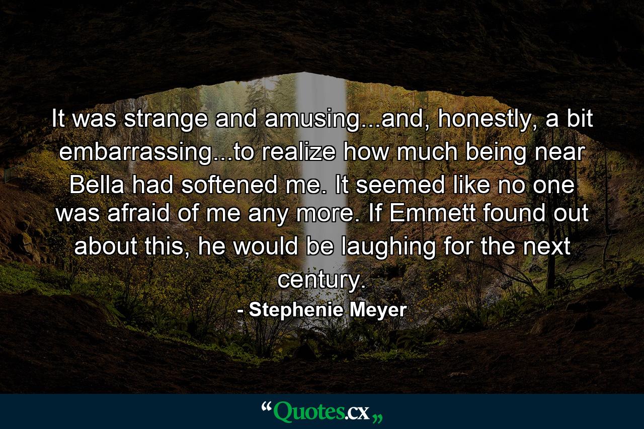 It was strange and amusing...and, honestly, a bit embarrassing...to realize how much being near Bella had softened me. It seemed like no one was afraid of me any more. If Emmett found out about this, he would be laughing for the next century. - Quote by Stephenie Meyer