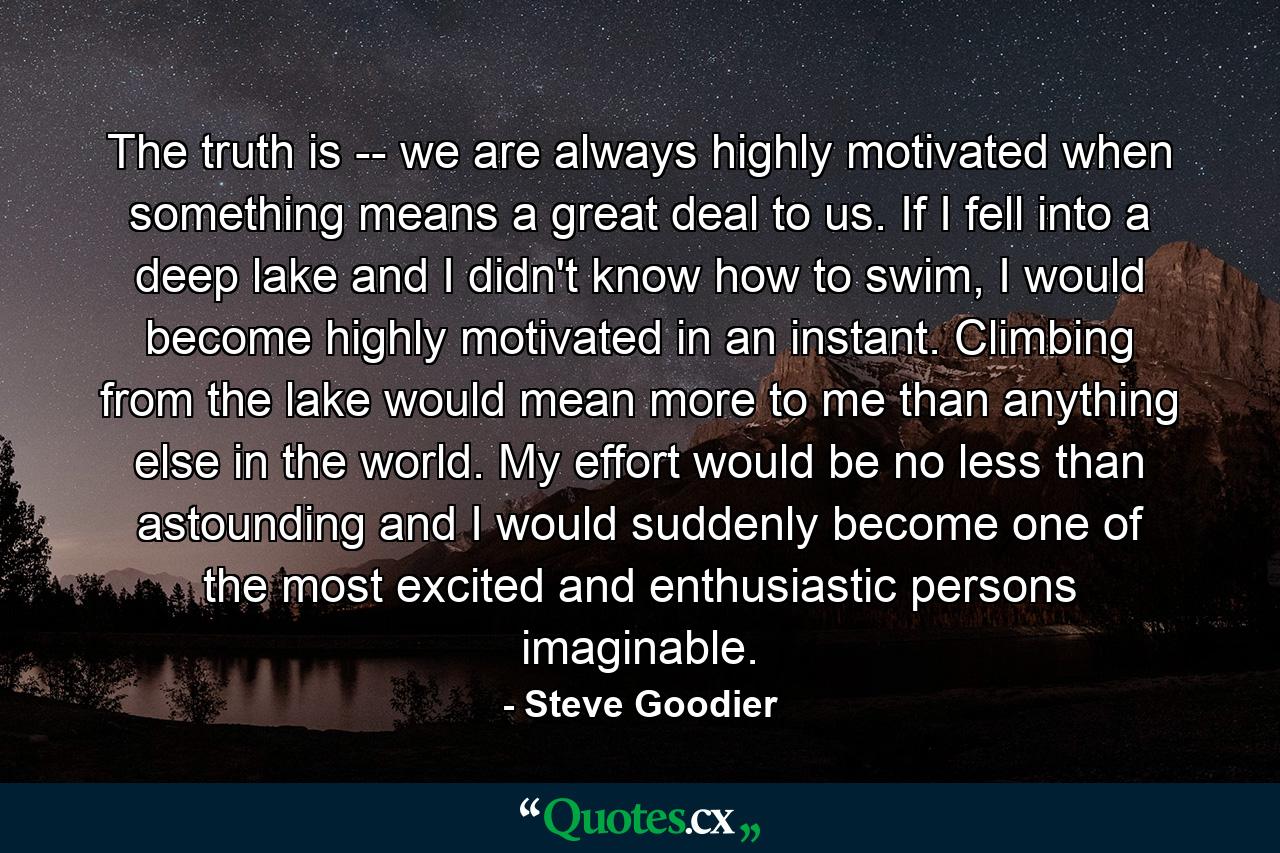 The truth is -- we are always highly motivated when something means a great deal to us. If I fell into a deep lake and I didn't know how to swim, I would become highly motivated in an instant. Climbing from the lake would mean more to me than anything else in the world. My effort would be no less than astounding and I would suddenly become one of the most excited and enthusiastic persons imaginable. - Quote by Steve Goodier