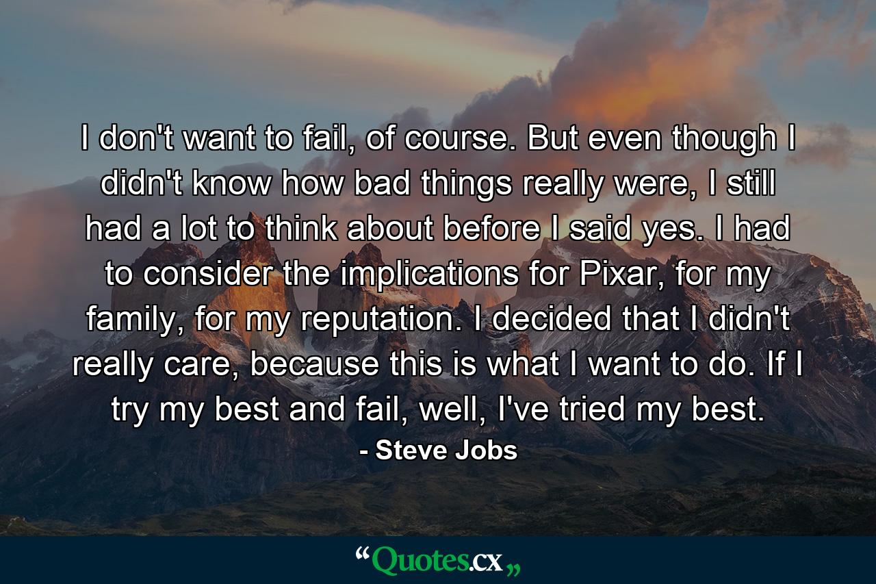 I don't want to fail, of course. But even though I didn't know how bad things really were, I still had a lot to think about before I said yes. I had to consider the implications for Pixar, for my family, for my reputation. I decided that I didn't really care, because this is what I want to do. If I try my best and fail, well, I've tried my best. - Quote by Steve Jobs