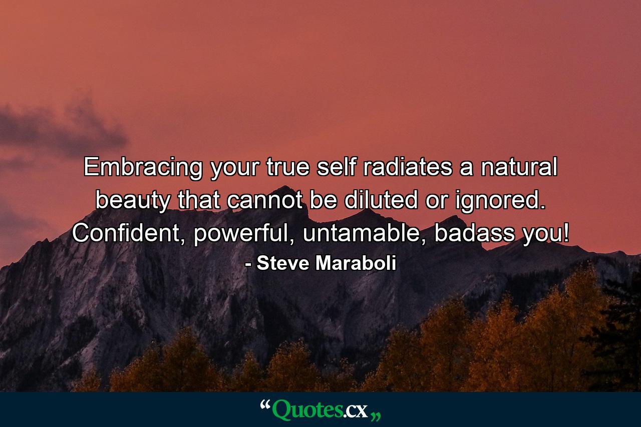 Embracing your true self radiates a natural beauty that cannot be diluted or ignored. Confident, powerful, untamable, badass you! - Quote by Steve Maraboli