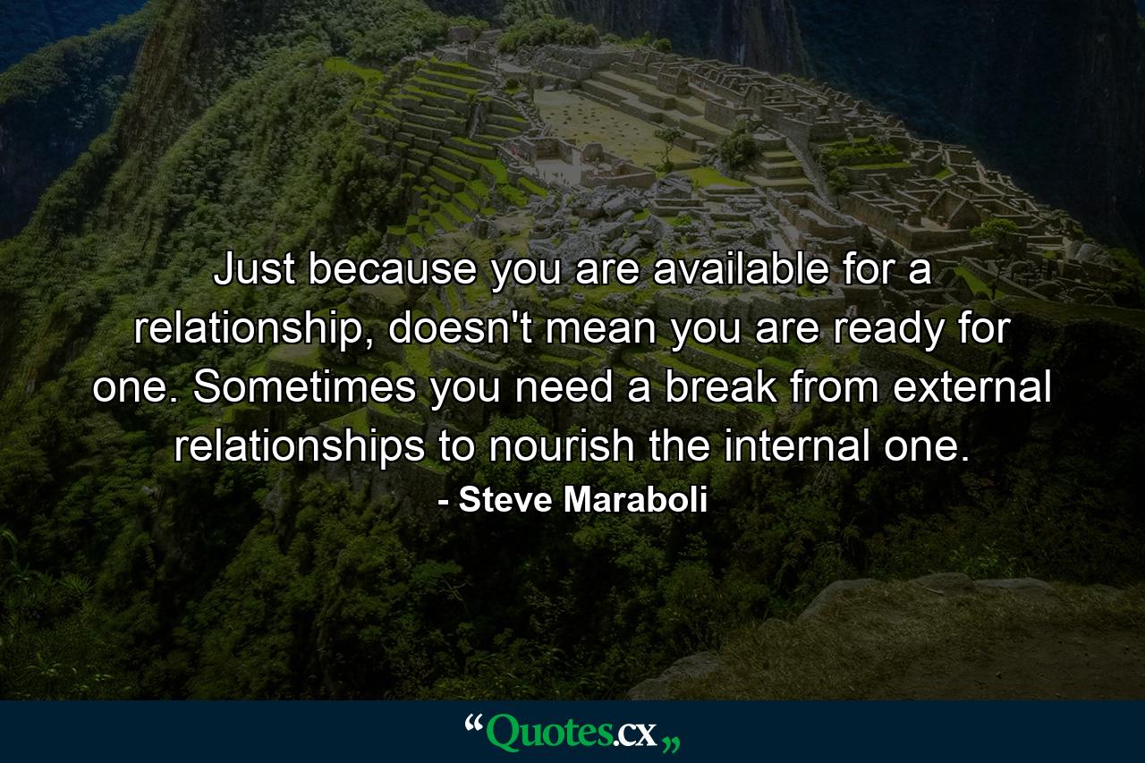 Just because you are available for a relationship, doesn't mean you are ready for one. Sometimes you need a break from external relationships to nourish the internal one. - Quote by Steve Maraboli