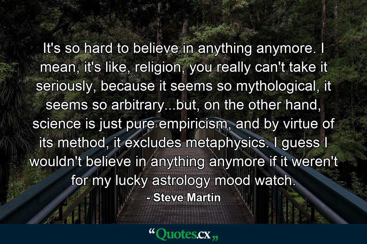 It's so hard to believe in anything anymore. I mean, it's like, religion, you really can't take it seriously, because it seems so mythological, it seems so arbitrary...but, on the other hand, science is just pure empiricism, and by virtue of its method, it excludes metaphysics. I guess I wouldn't believe in anything anymore if it weren't for my lucky astrology mood watch. - Quote by Steve Martin