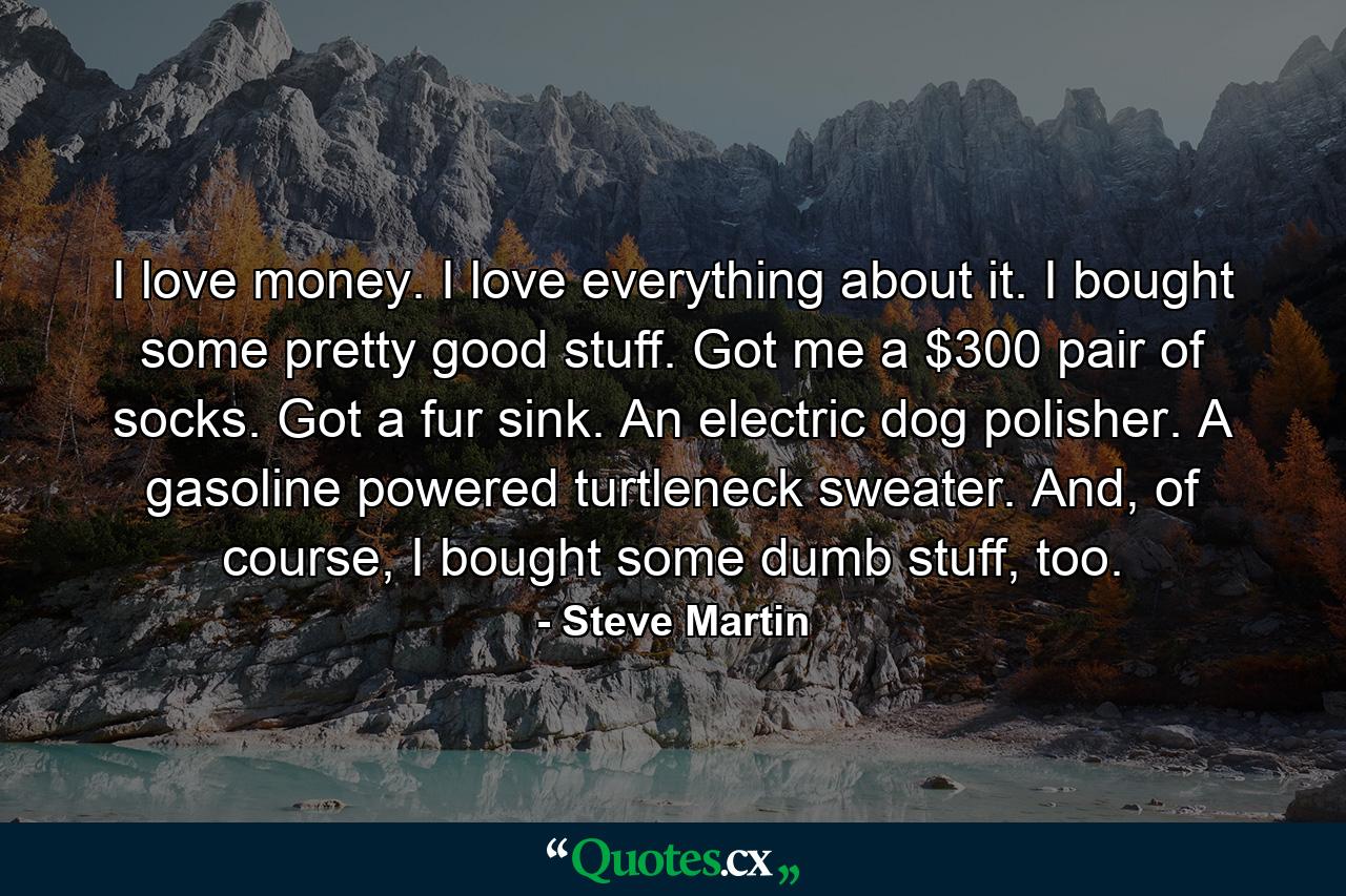 I love money. I love everything about it. I bought some pretty good stuff. Got me a $300 pair of socks. Got a fur sink. An electric dog polisher. A gasoline powered turtleneck sweater. And, of course, I bought some dumb stuff, too. - Quote by Steve Martin