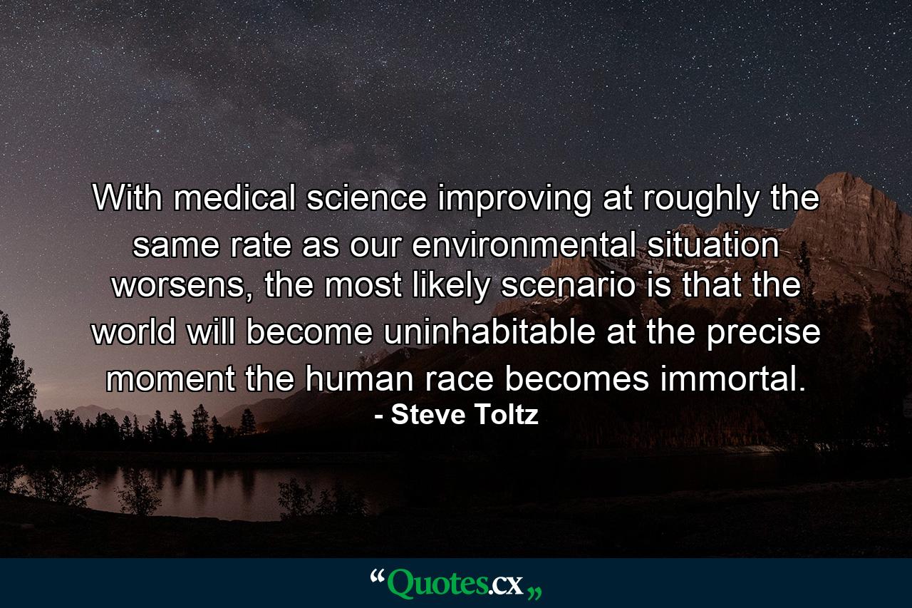 With medical science improving at roughly the same rate as our environmental situation worsens, the most likely scenario is that the world will become uninhabitable at the precise moment the human race becomes immortal. - Quote by Steve Toltz