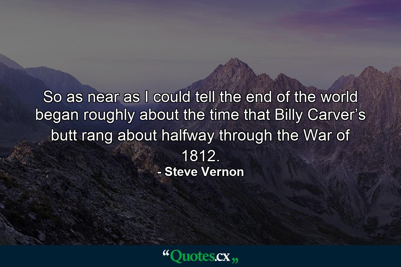 So as near as I could tell the end of the world began roughly about the time that Billy Carver’s butt rang about halfway through the War of 1812. - Quote by Steve Vernon