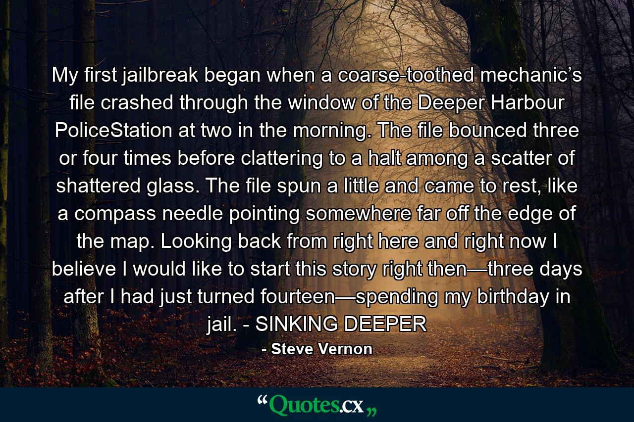 My first jailbreak began when a coarse-toothed mechanic’s file crashed through the window of the Deeper Harbour PoliceStation at two in the morning. The file bounced three or four times before clattering to a halt among a scatter of shattered glass. The file spun a little and came to rest, like a compass needle pointing somewhere far off the edge of the map. Looking back from right here and right now I believe I would like to start this story right then—three days after I had just turned fourteen—spending my birthday in jail. - SINKING DEEPER - Quote by Steve Vernon