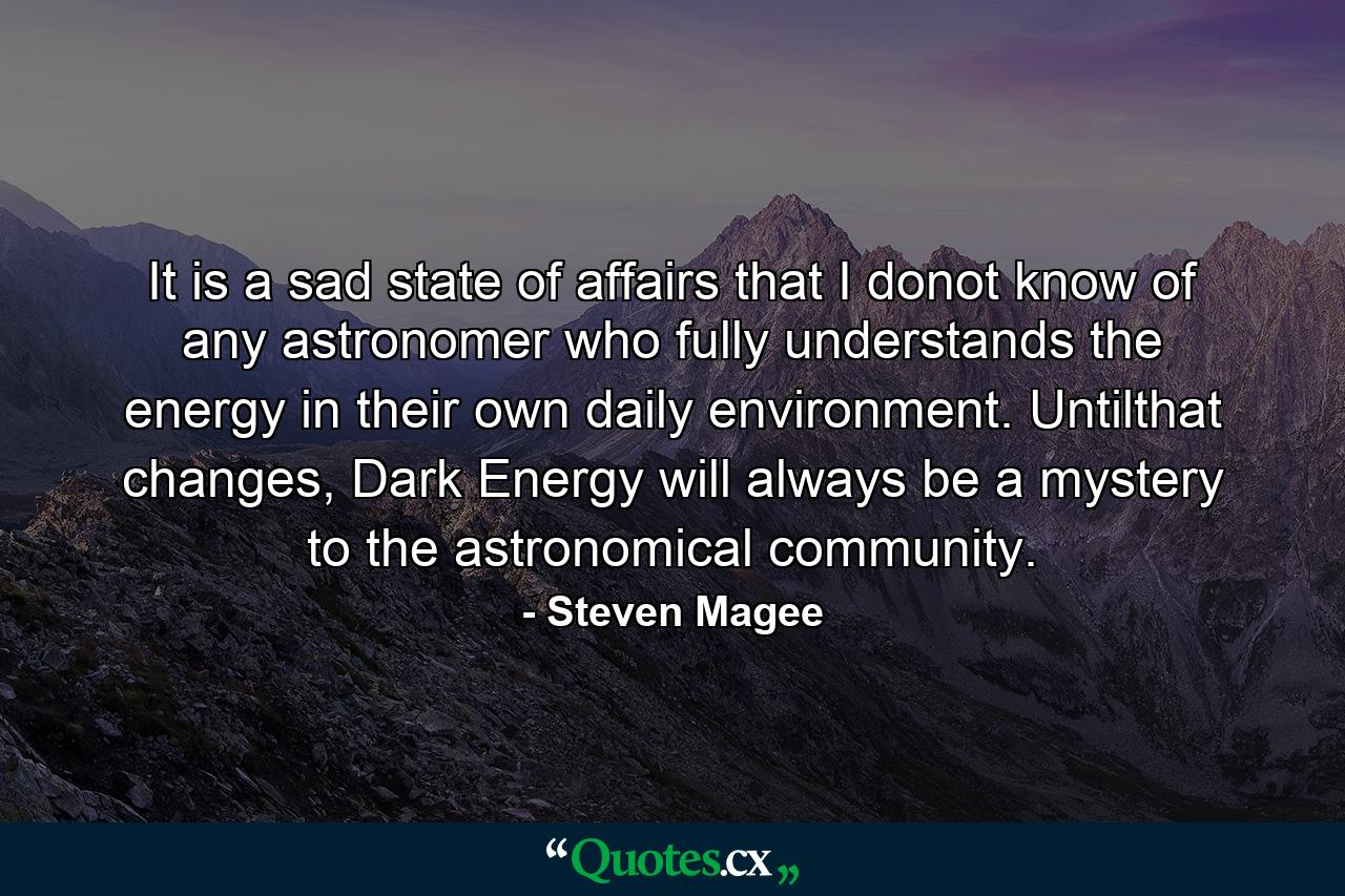 It is a sad state of affairs that I donot know of any astronomer who fully understands the energy in their own daily environment. Untilthat changes, Dark Energy will always be a mystery to the astronomical community. - Quote by Steven Magee