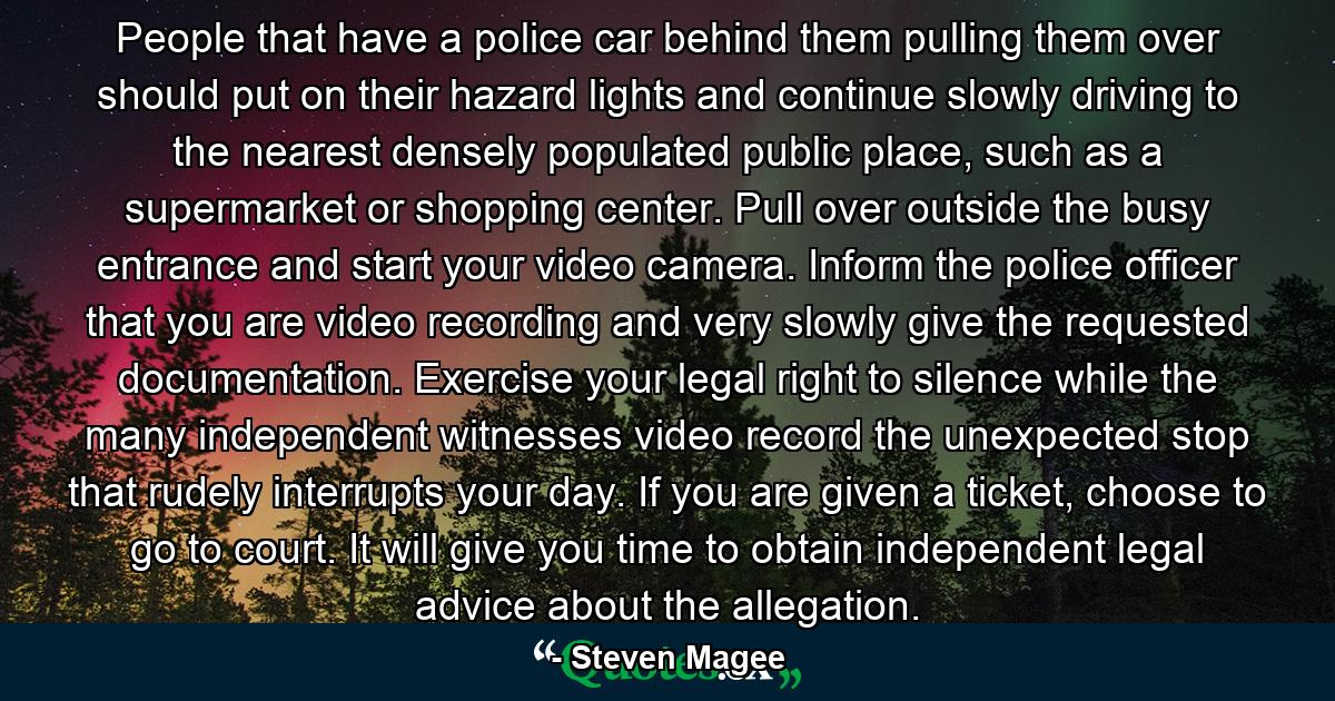 People that have a police car behind them pulling them over should put on their hazard lights and continue slowly driving to the nearest densely populated public place, such as a supermarket or shopping center. Pull over outside the busy entrance and start your video camera. Inform the police officer that you are video recording and very slowly give the requested documentation. Exercise your legal right to silence while the many independent witnesses video record the unexpected stop that rudely interrupts your day. If you are given a ticket, choose to go to court. It will give you time to obtain independent legal advice about the allegation. - Quote by Steven Magee