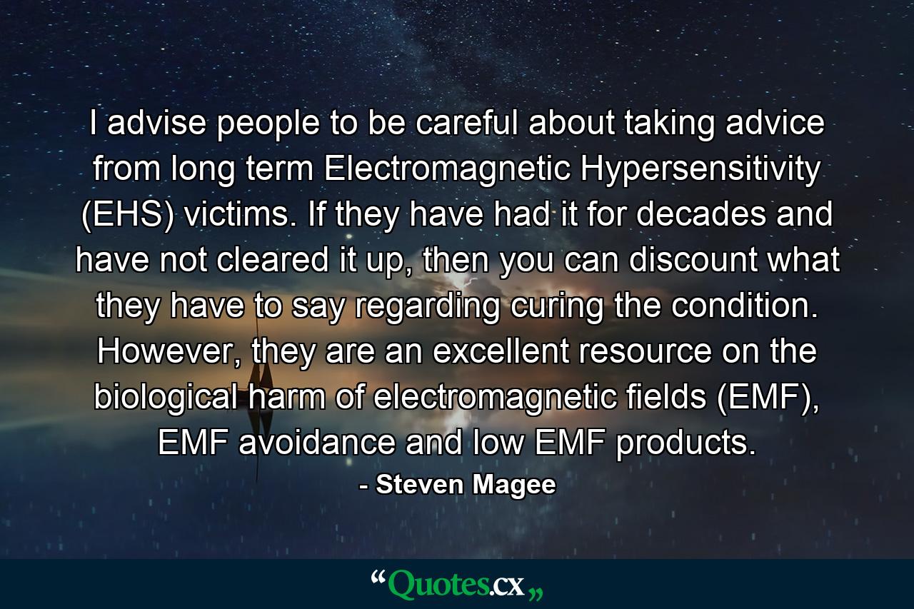 I advise people to be careful about taking advice from long term Electromagnetic Hypersensitivity (EHS) victims. If they have had it for decades and have not cleared it up, then you can discount what they have to say regarding curing the condition. However, they are an excellent resource on the biological harm of electromagnetic fields (EMF), EMF avoidance and low EMF products. - Quote by Steven Magee