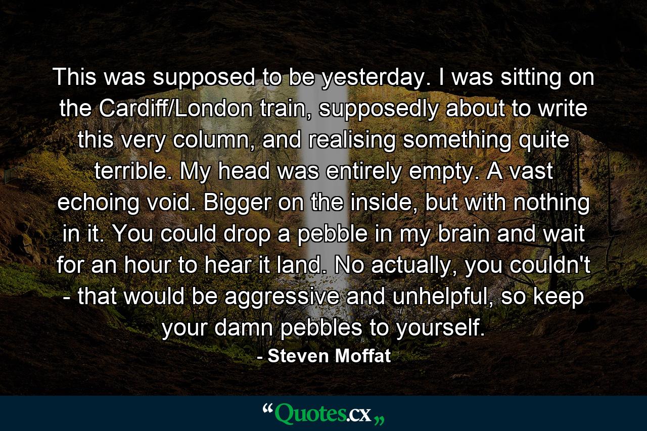 This was supposed to be yesterday. I was sitting on the Cardiff/London train, supposedly about to write this very column, and realising something quite terrible. My head was entirely empty. A vast echoing void. Bigger on the inside, but with nothing in it. You could drop a pebble in my brain and wait for an hour to hear it land. No actually, you couldn't - that would be aggressive and unhelpful, so keep your damn pebbles to yourself. - Quote by Steven Moffat