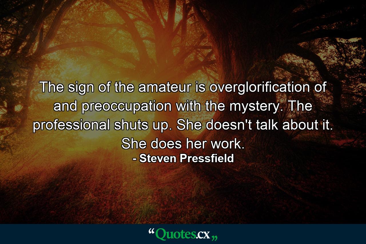 The sign of the amateur is overglorification of and preoccupation with the mystery. The professional shuts up. She doesn't talk about it. She does her work. - Quote by Steven Pressfield