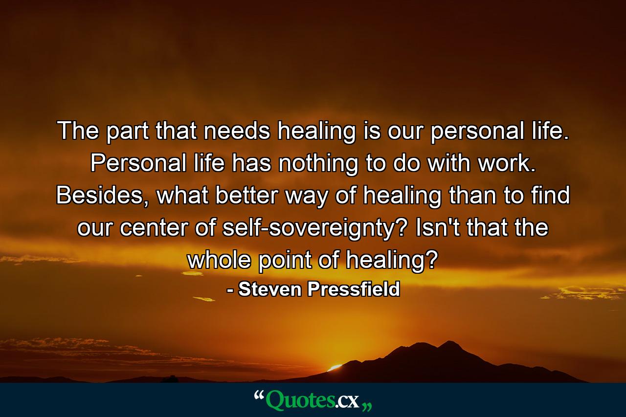 The part that needs healing is our personal life. Personal life has nothing to do with work. Besides, what better way of healing than to find our center of self-sovereignty? Isn't that the whole point of healing? - Quote by Steven Pressfield