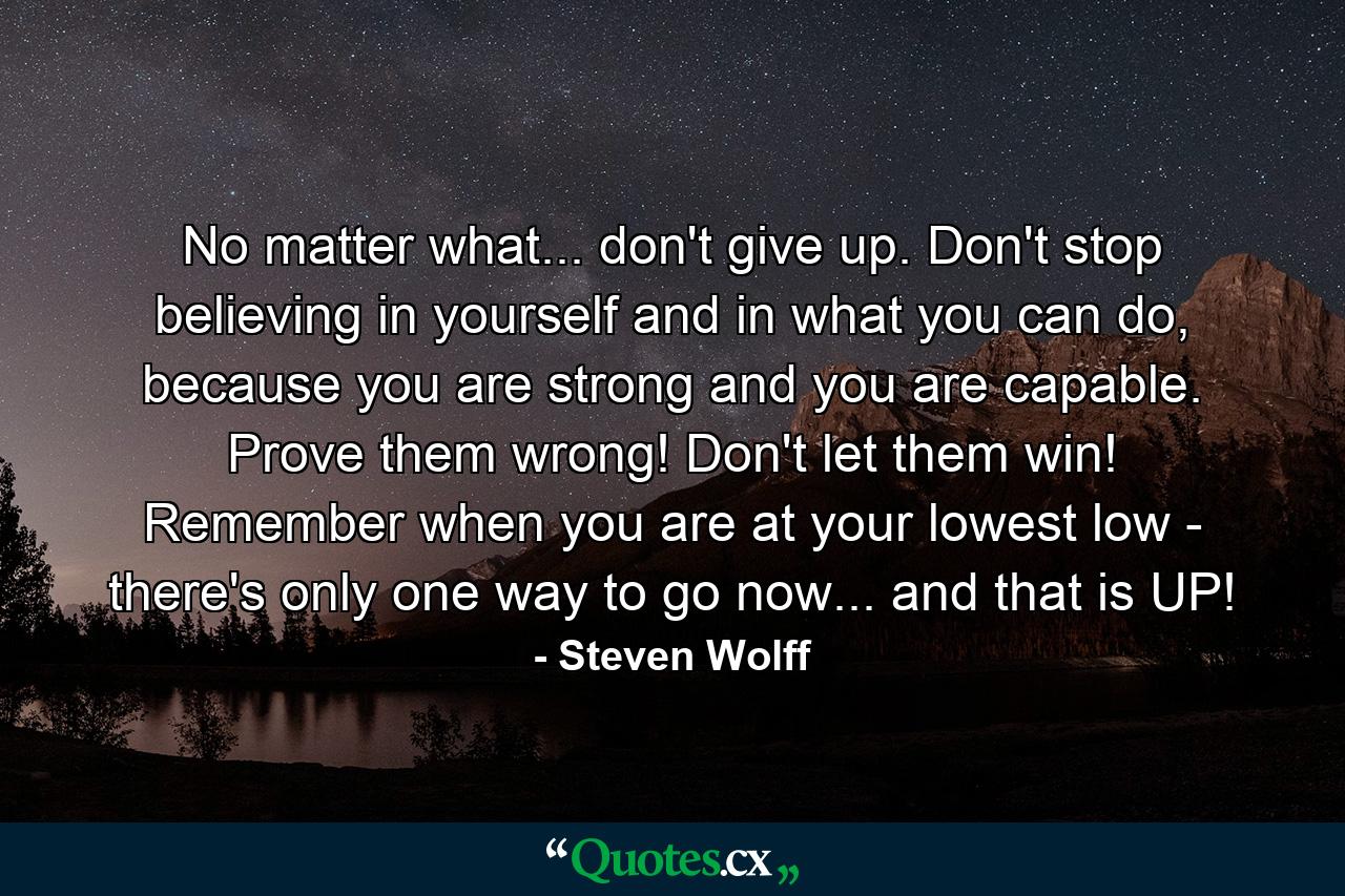 No matter what... don't give up. Don't stop believing in yourself and in what you can do, because you are strong and you are capable. Prove them wrong! Don't let them win! Remember when you are at your lowest low - there's only one way to go now... and that is UP! - Quote by Steven Wolff