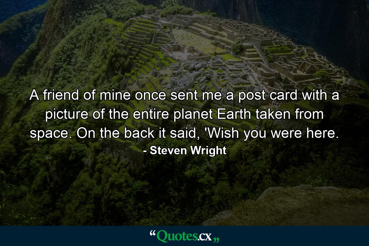 A friend of mine once sent me a post card with a picture of the entire planet Earth taken from space. On the back it said, 'Wish you were here. - Quote by Steven Wright