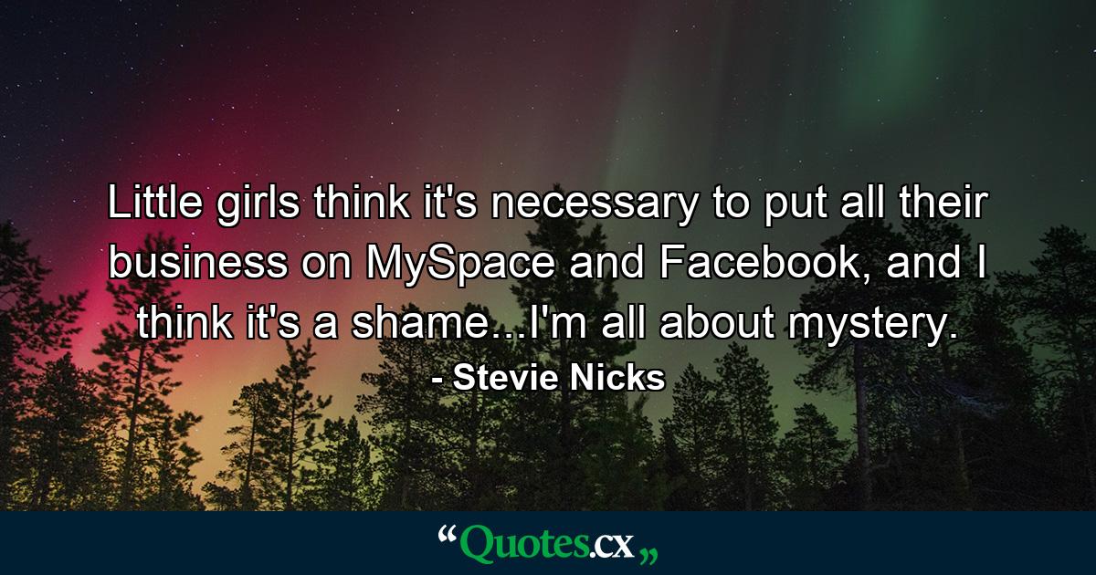 Little girls think it's necessary to put all their business on MySpace and Facebook, and I think it's a shame...I'm all about mystery. - Quote by Stevie Nicks