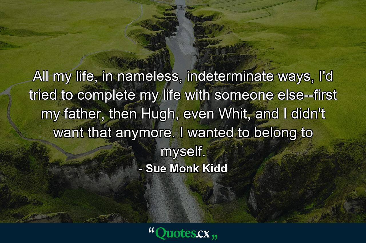 All my life, in nameless, indeterminate ways, I'd tried to complete my life with someone else--first my father, then Hugh, even Whit, and I didn't want that anymore. I wanted to belong to myself. - Quote by Sue Monk Kidd