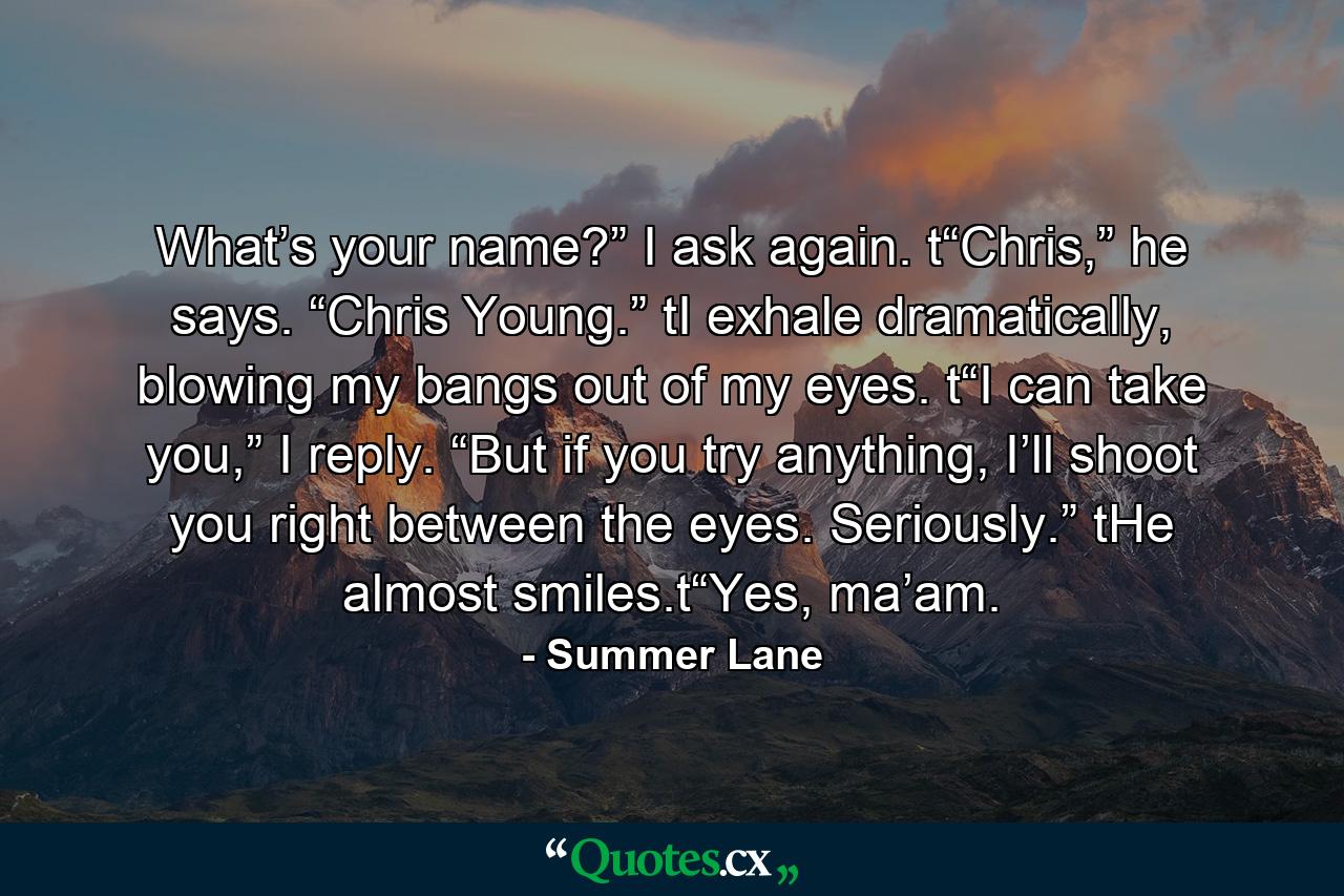 What’s your name?” I ask again. t“Chris,” he says. “Chris Young.” tI exhale dramatically, blowing my bangs out of my eyes. t“I can take you,” I reply. “But if you try anything, I’ll shoot you right between the eyes. Seriously.” tHe almost smiles.t“Yes, ma’am. - Quote by Summer Lane