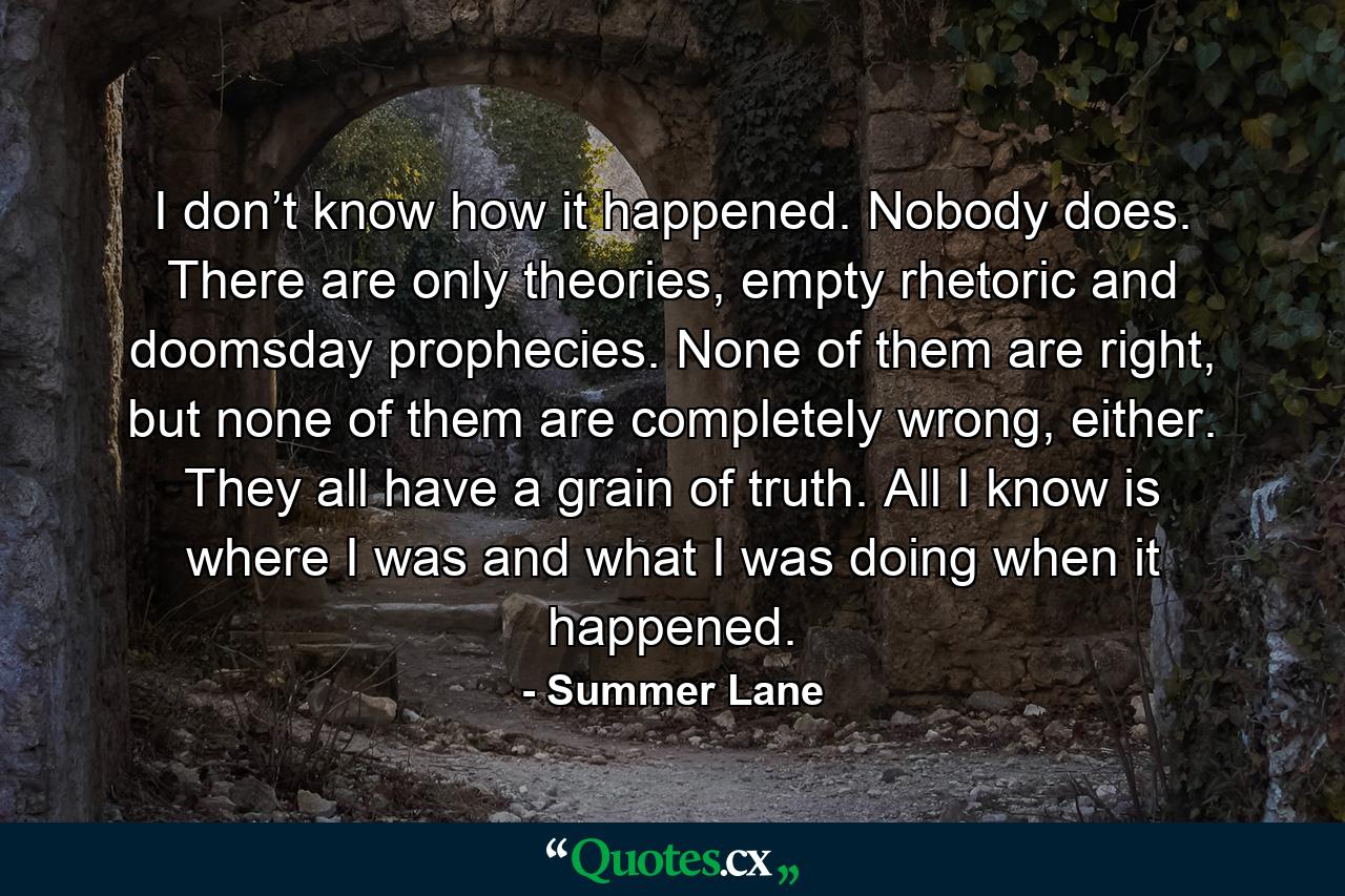 I don’t know how it happened. Nobody does. There are only theories, empty rhetoric and doomsday prophecies. None of them are right, but none of them are completely wrong, either. They all have a grain of truth. All I know is where I was and what I was doing when it happened. - Quote by Summer Lane