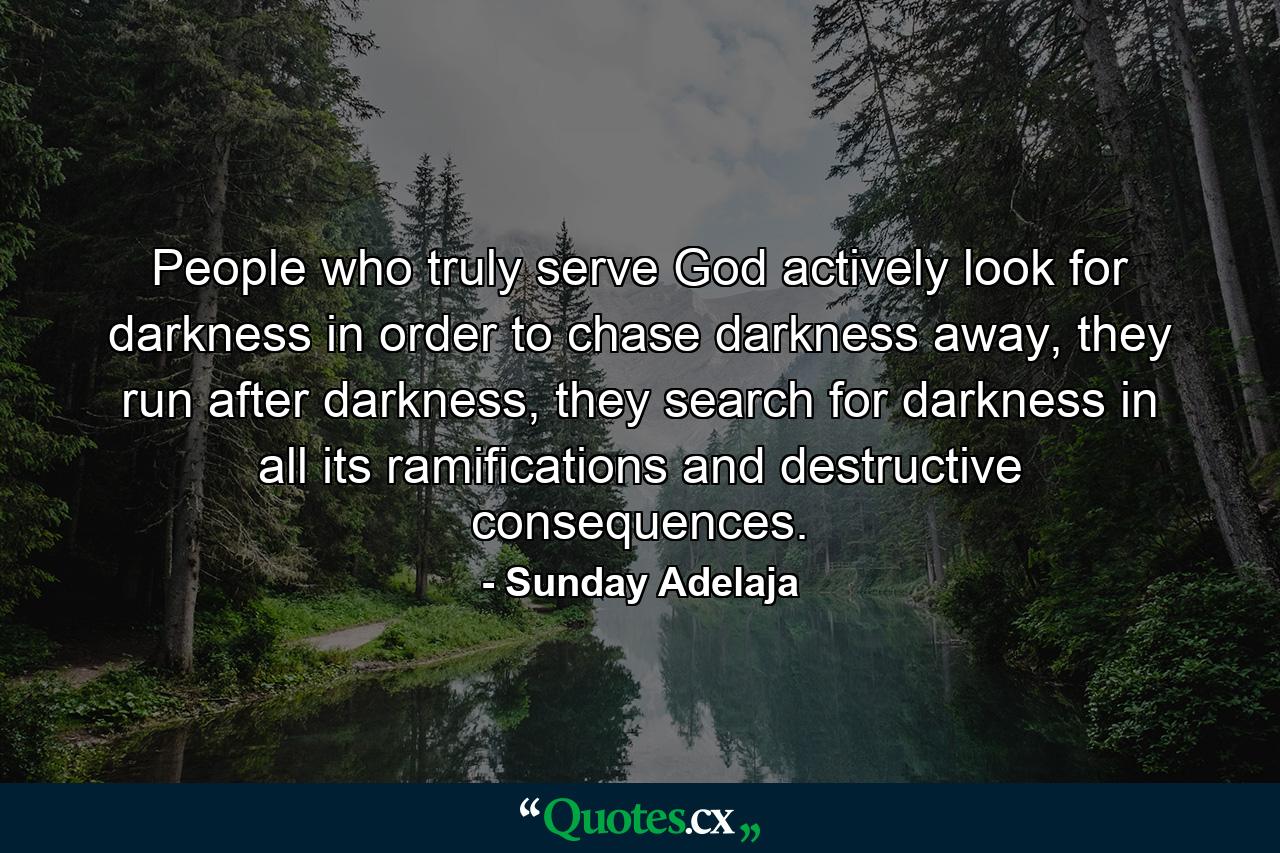 People who truly serve God actively look for darkness in order to chase darkness away, they run after darkness, they search for darkness in all its ramifications and destructive consequences. - Quote by Sunday Adelaja